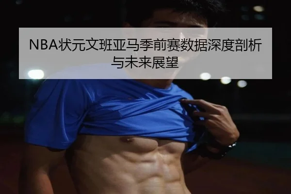 NBA状元文班亚马季前赛数据深度剖析与未来展望